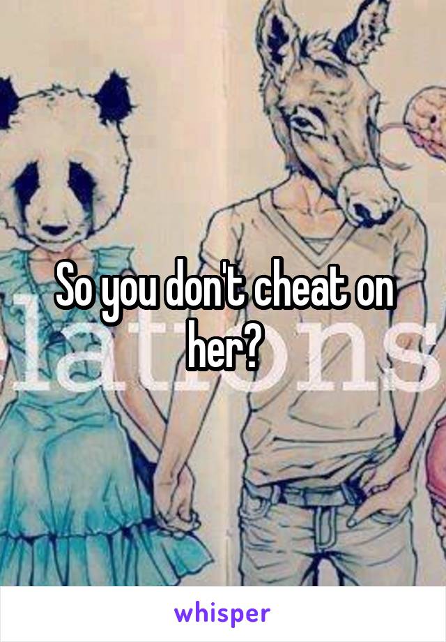 So you don't cheat on her?