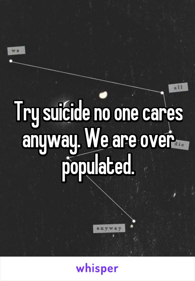 Try suicide no one cares anyway. We are over populated.