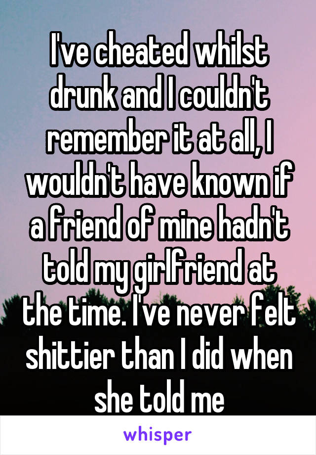 I've cheated whilst drunk and I couldn't remember it at all, I wouldn't have known if a friend of mine hadn't told my girlfriend at the time. I've never felt shittier than I did when she told me