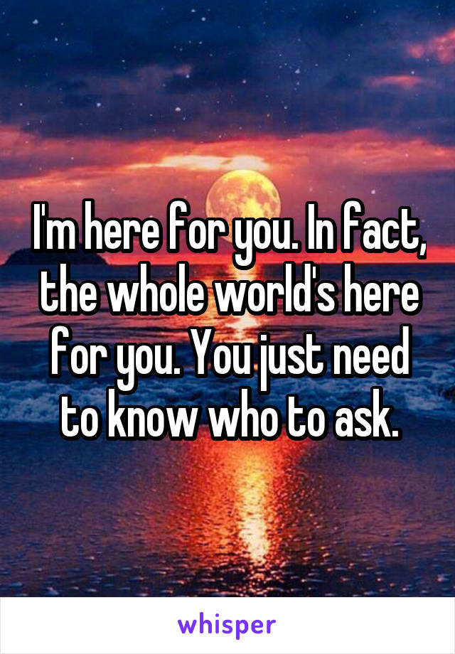 I'm here for you. In fact, the whole world's here for you. You just need to know who to ask.