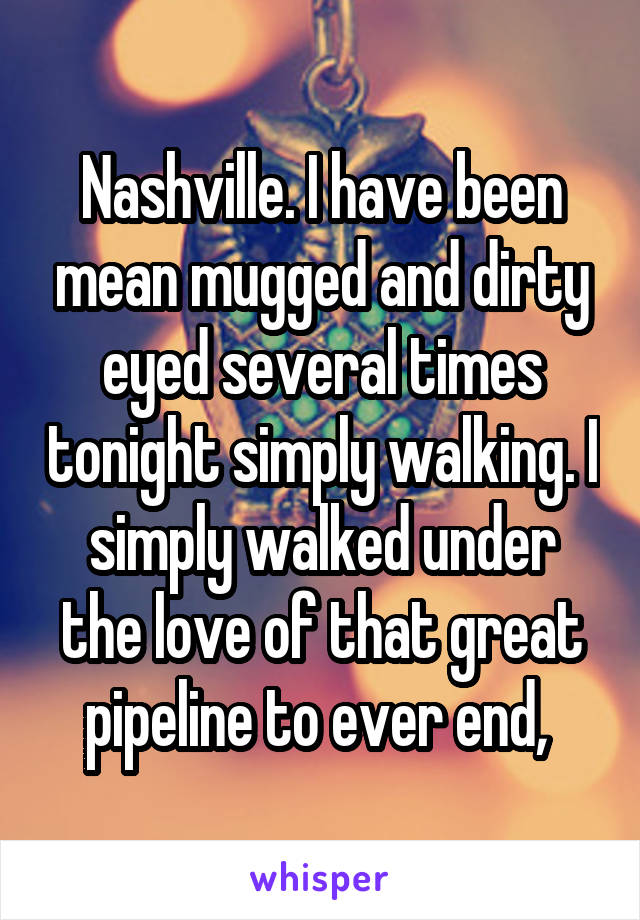 Nashville. I have been mean mugged and dirty eyed several times tonight simply walking. I simply walked under the love of that great pipeline to ever end, 