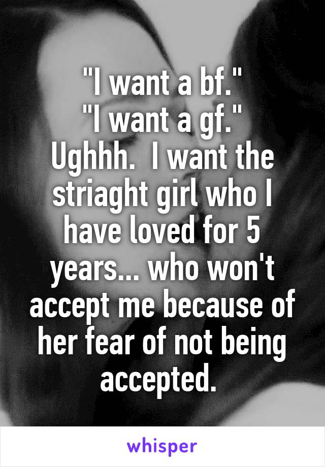 "I want a bf."
"I want a gf."
Ughhh.  I want the striaght girl who I have loved for 5 years... who won't accept me because of her fear of not being accepted. 
