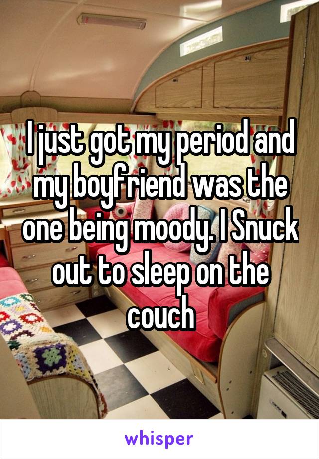I just got my period and my boyfriend was the one being moody. I Snuck out to sleep on the couch