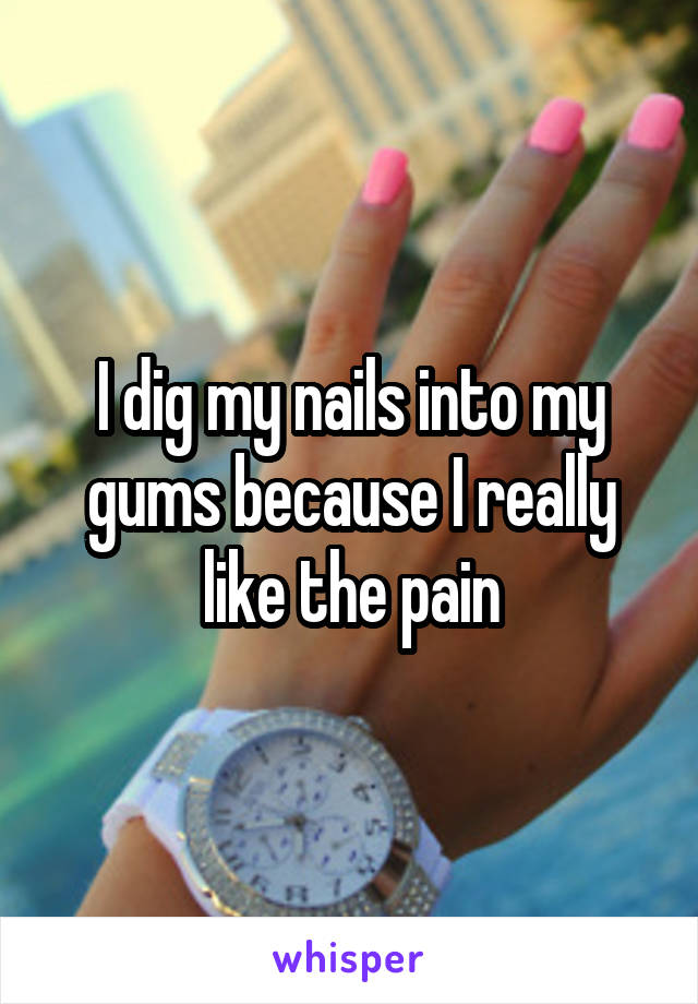 I dig my nails into my gums because I really like the pain