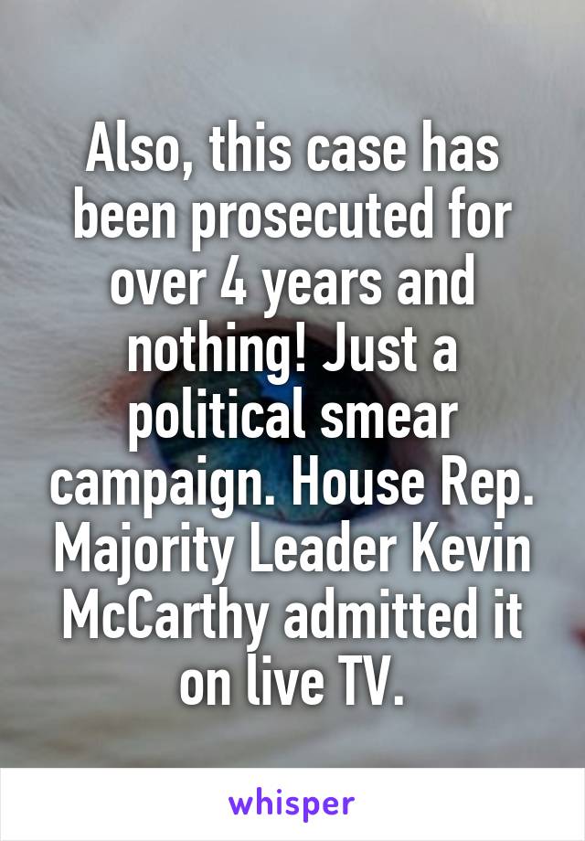 Also, this case has been prosecuted for over 4 years and nothing! Just a political smear campaign. House Rep. Majority Leader Kevin McCarthy admitted it on live TV.