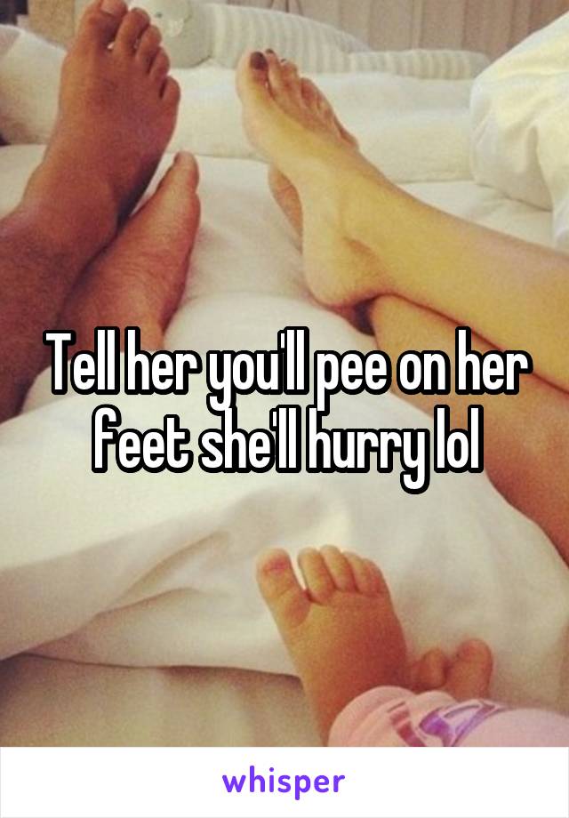 Tell her you'll pee on her feet she'll hurry lol