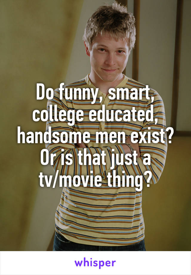Do funny, smart, college educated, handsome men exist? Or is that just a tv/movie thing?