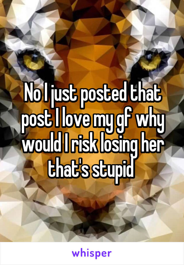 No I just posted that post I love my gf why would I risk losing her that's stupid 