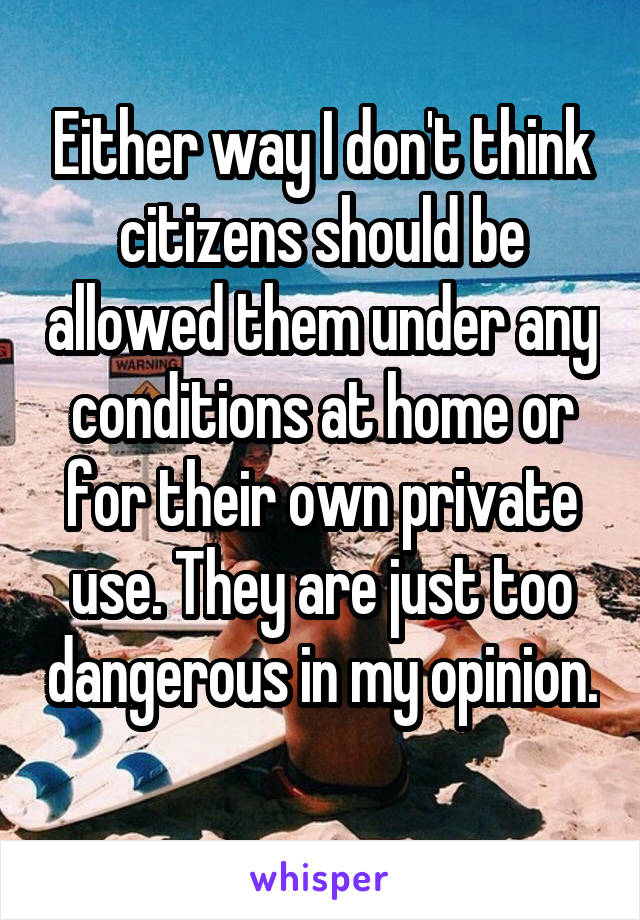 Either way I don't think citizens should be allowed them under any conditions at home or for their own private use. They are just too dangerous in my opinion. 