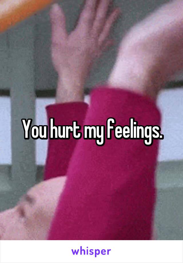 You hurt my feelings.