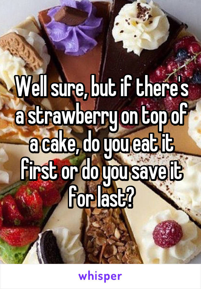 Well sure, but if there's a strawberry on top of a cake, do you eat it first or do you save it for last?