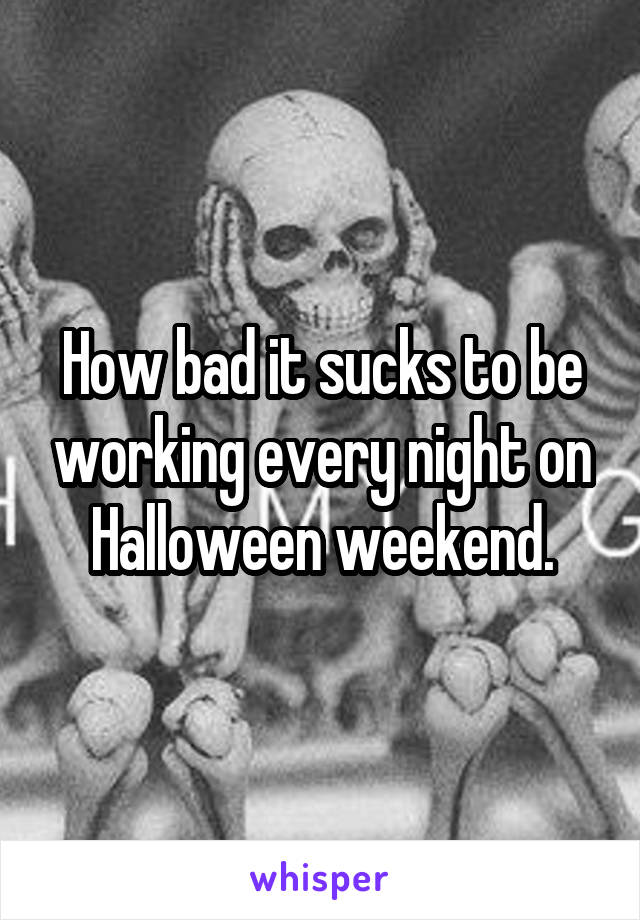 How bad it sucks to be working every night on Halloween weekend.