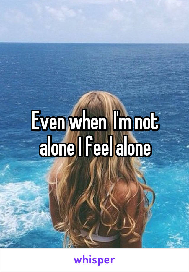 Even when  I'm not alone I feel alone