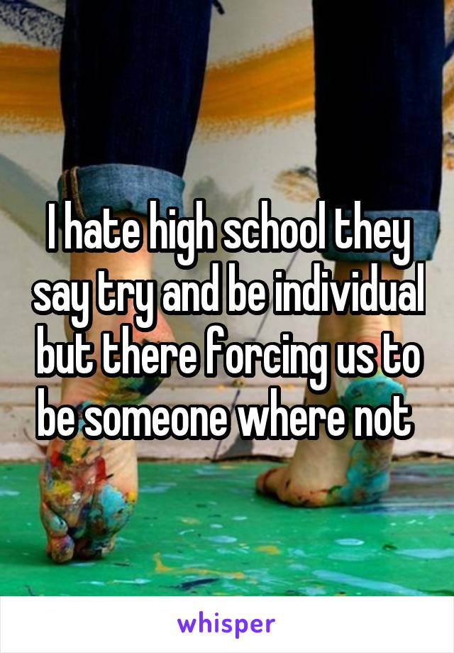 I hate high school they say try and be individual but there forcing us to be someone where not 