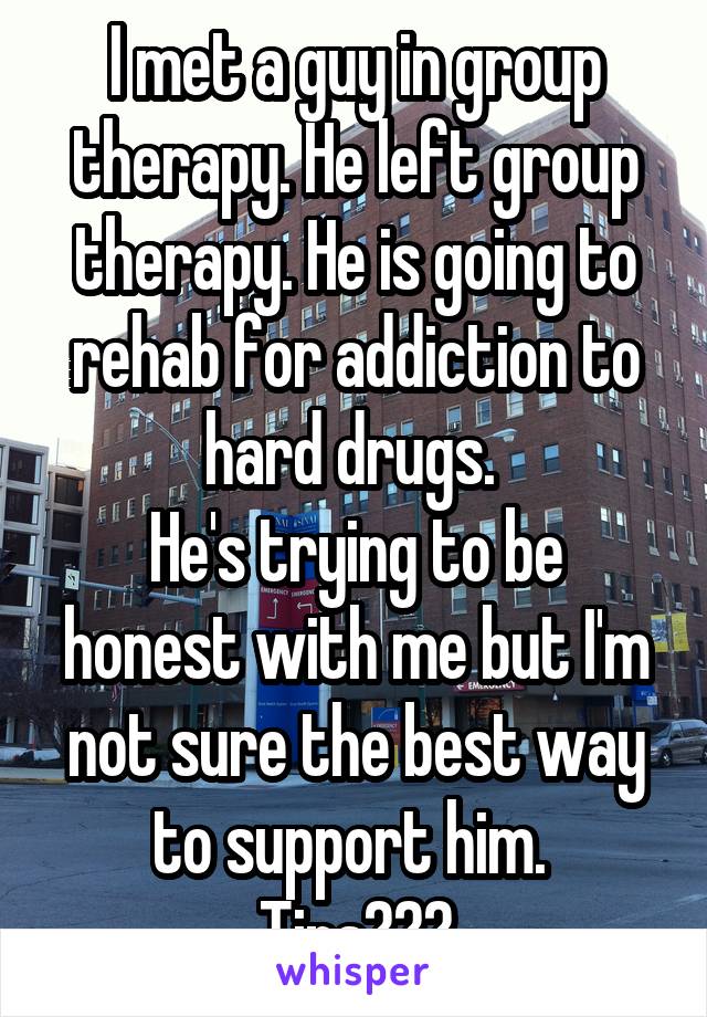 I met a guy in group therapy. He left group therapy. He is going to rehab for addiction to hard drugs. 
He's trying to be honest with me but I'm not sure the best way to support him. 
Tips???