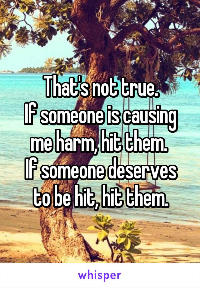 That's not true.
If someone is causing me harm, hit them. 
If someone deserves to be hit, hit them.