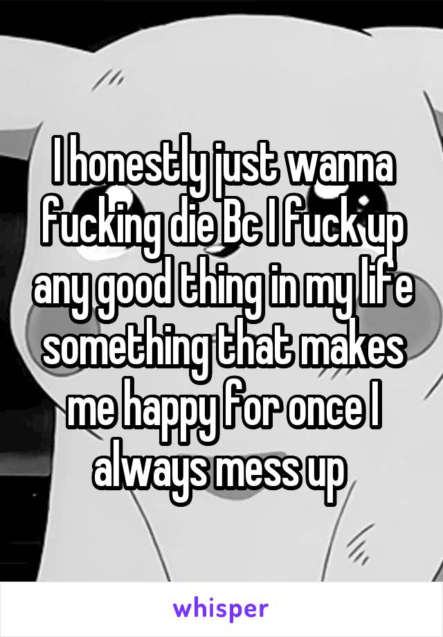 I honestly just wanna fucking die Bc I fuck up any good thing in my life something that makes me happy for once I always mess up 