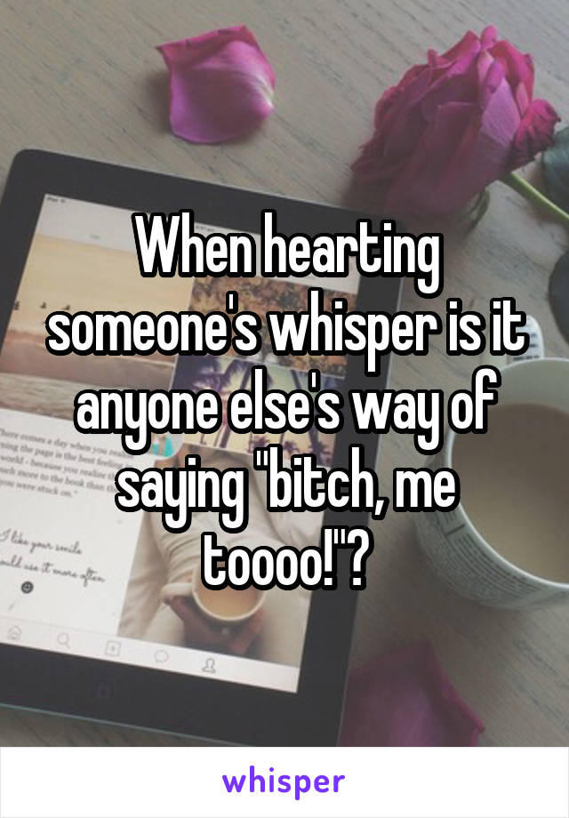 When hearting someone's whisper is it anyone else's way of saying "bitch, me toooo!"?