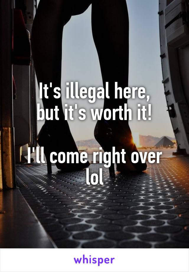 It's illegal here,
but it's worth it!

I'll come right over lol