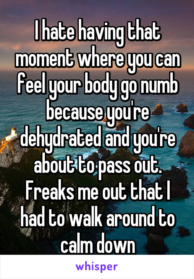I hate having that moment where you can feel your body go numb because you're dehydrated and you're about to pass out. Freaks me out that I had to walk around to calm down