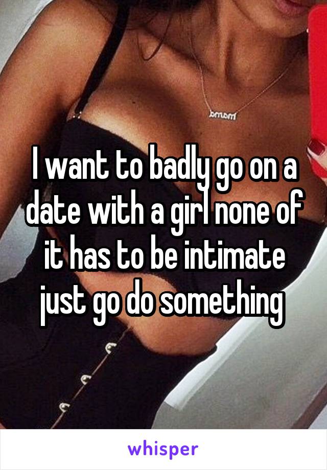 I want to badly go on a date with a girl none of it has to be intimate just go do something 