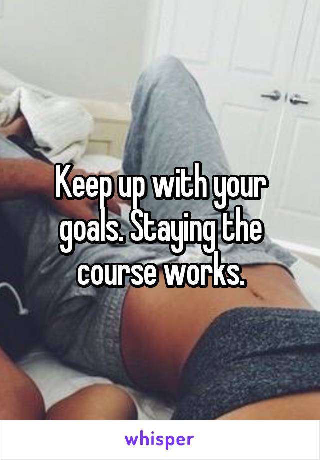 Keep up with your goals. Staying the course works.