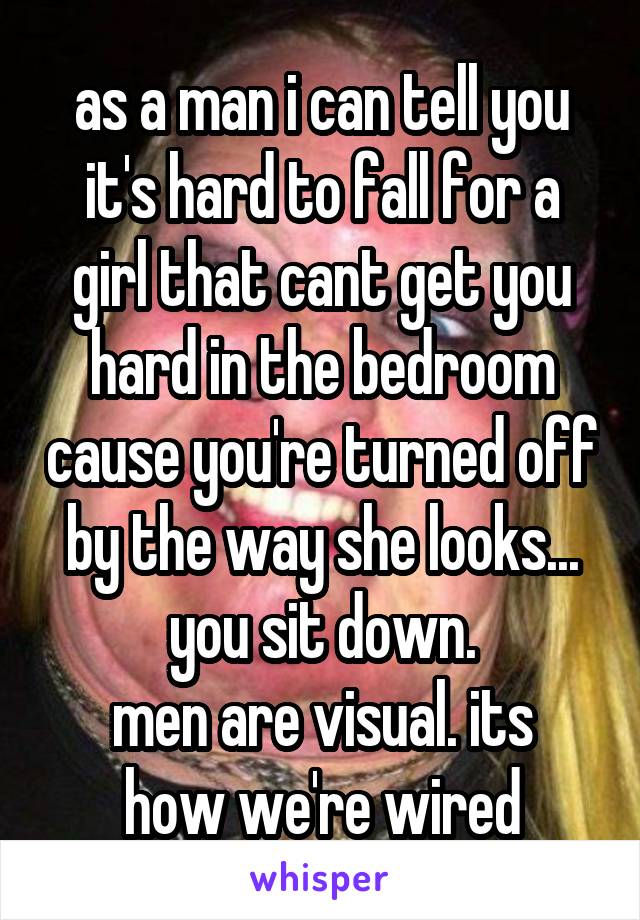 as a man i can tell you it's hard to fall for a girl that cant get you hard in the bedroom cause you're turned off by the way she looks... you sit down.
men are visual. its how we're wired