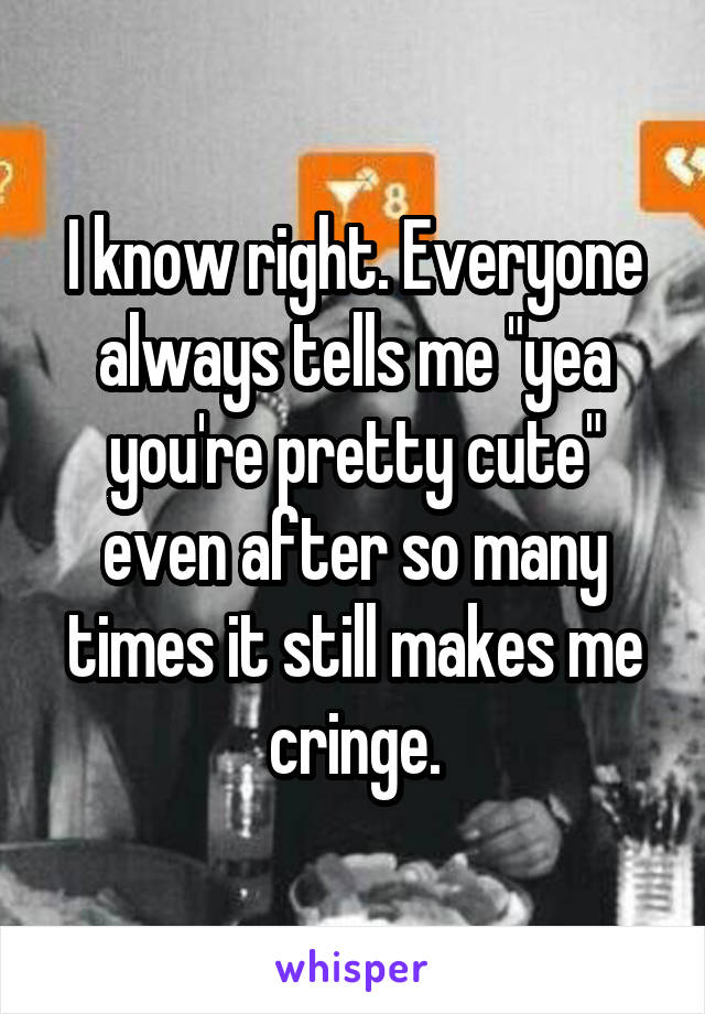I know right. Everyone always tells me "yea you're pretty cute" even after so many times it still makes me cringe.
