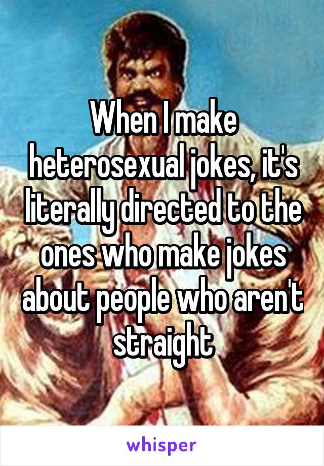 When I make heterosexual jokes, it's literally directed to the ones who make jokes about people who aren't straight