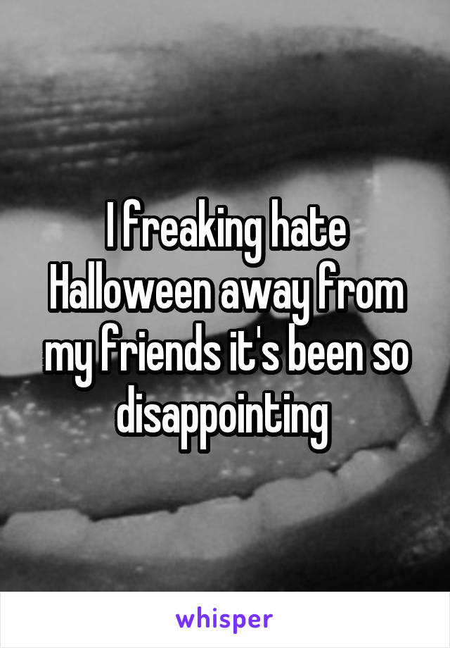 I freaking hate Halloween away from my friends it's been so disappointing 