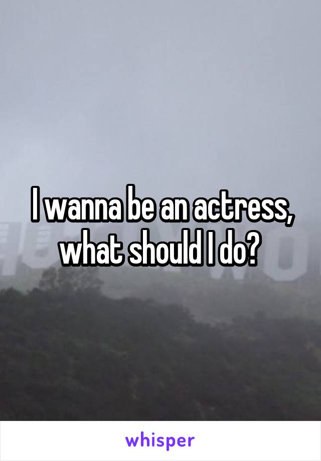 I wanna be an actress, what should I do? 
