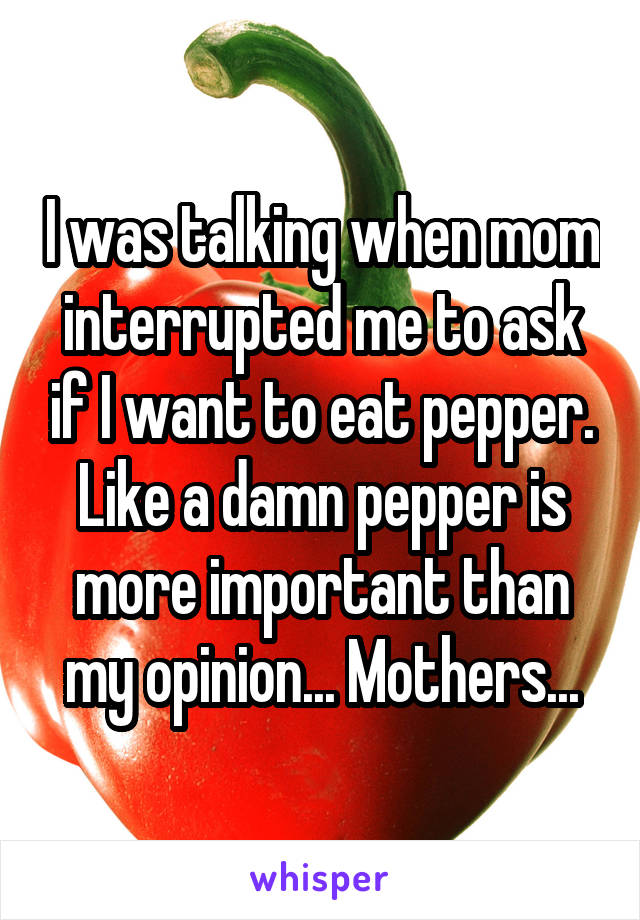 I was talking when mom interrupted me to ask if I want to eat pepper. Like a damn pepper is more important than my opinion... Mothers...