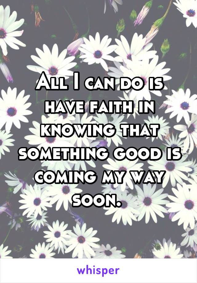 All I can do is have faith in knowing that something good is coming my way soon. 