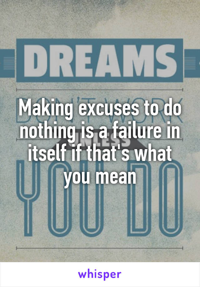 Making excuses to do nothing is a failure in itself if that's what you mean