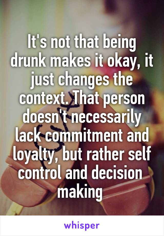 It's not that being drunk makes it okay, it just changes the context. That person doesn't necessarily lack commitment and loyalty, but rather self control and decision  making 