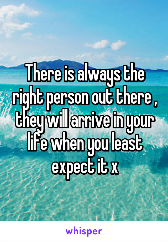 There is always the right person out there , they will arrive in your life when you least expect it x