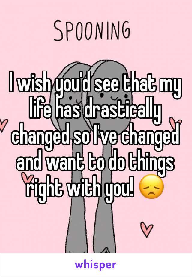 I wish you'd see that my life has drastically changed so I've changed and want to do things right with you! 😞