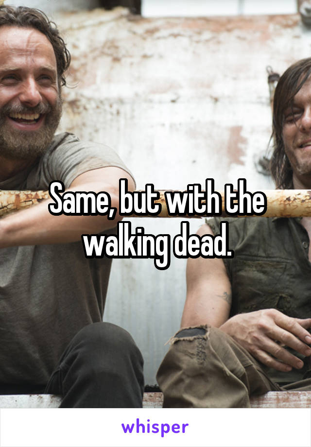 Same, but with the walking dead.