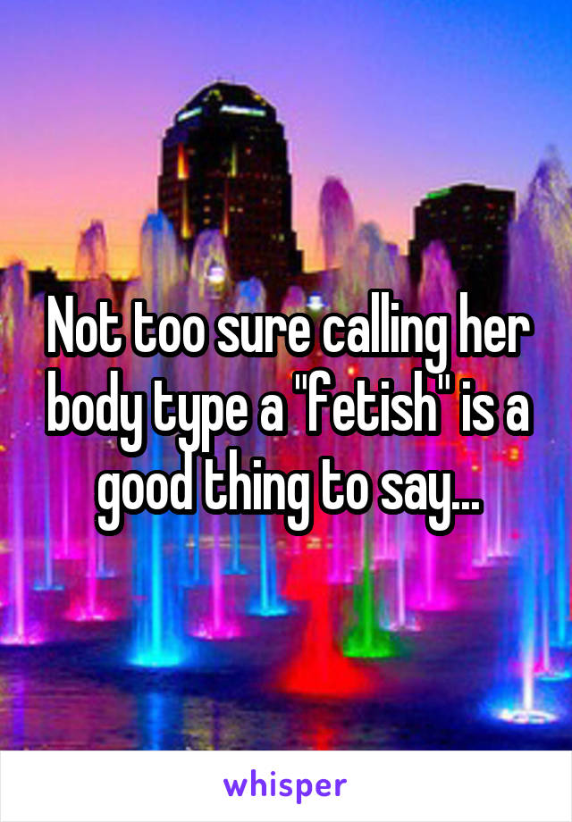 Not too sure calling her body type a "fetish" is a good thing to say...