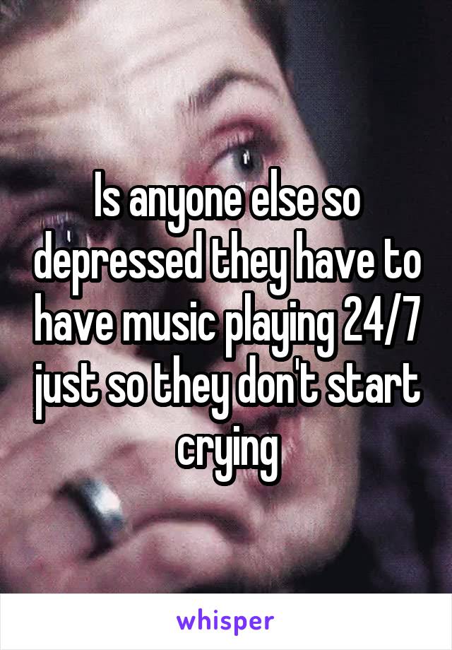 Is anyone else so depressed they have to have music playing 24/7 just so they don't start crying