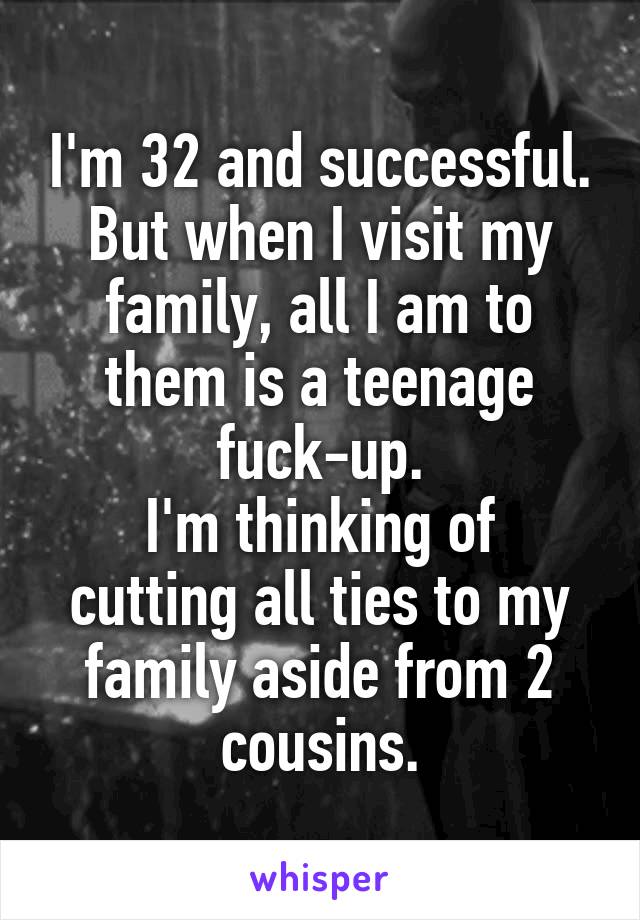 I'm 32 and successful.
But when I visit my family, all I am to them is a teenage fuck-up.
I'm thinking of cutting all ties to my family aside from 2 cousins.