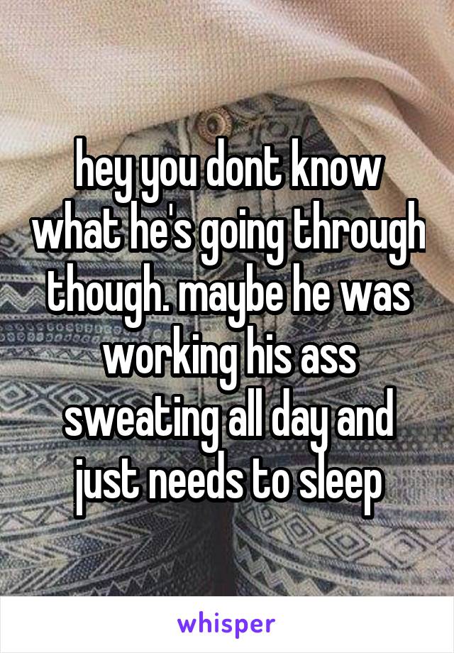 hey you dont know what he's going through though. maybe he was working his ass sweating all day and just needs to sleep