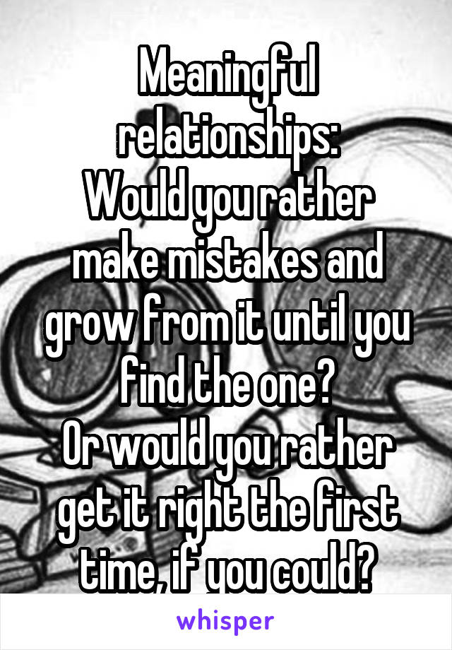 Meaningful relationships:
Would you rather make mistakes and grow from it until you find the one?
Or would you rather get it right the first time, if you could?