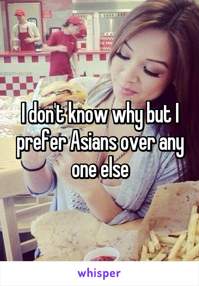 I don't know why but I prefer Asians over any one else
