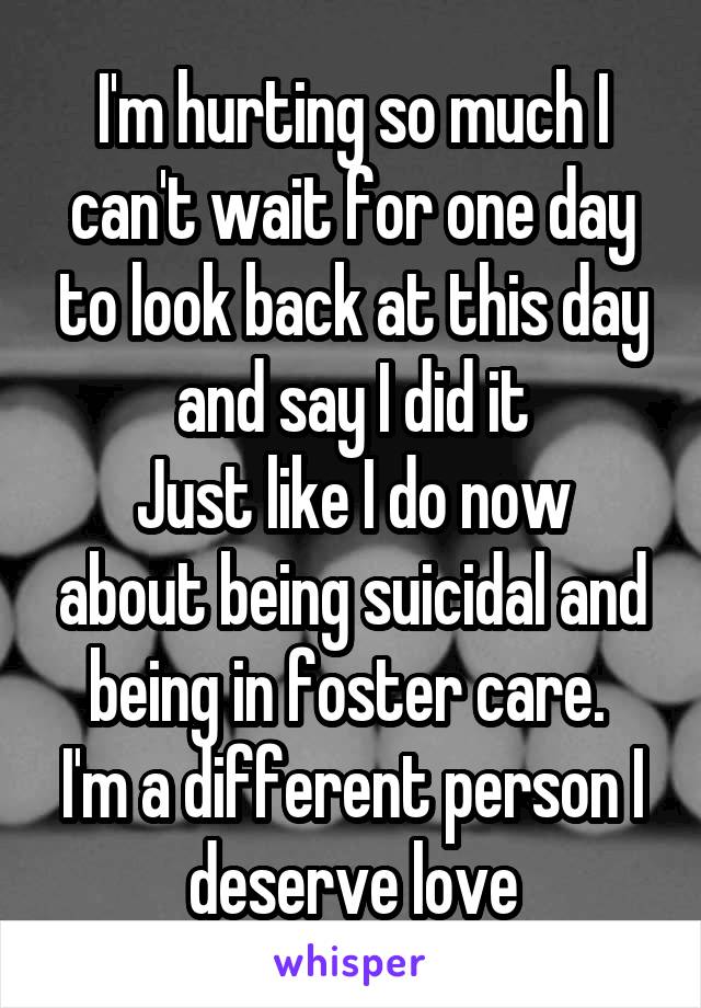 I'm hurting so much I can't wait for one day to look back at this day and say I did it
Just like I do now about being suicidal and being in foster care. 
I'm a different person I deserve love