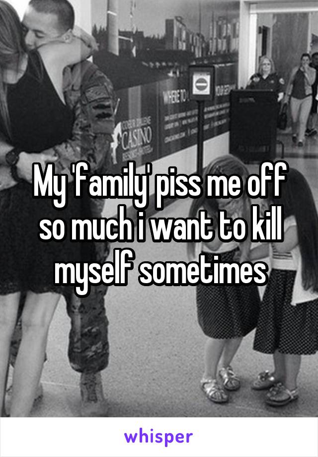 My 'family' piss me off so much i want to kill myself sometimes