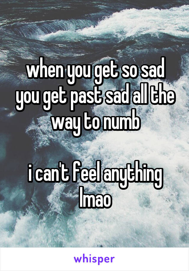 when you get so sad you get past sad all the way to numb

i can't feel anything lmao