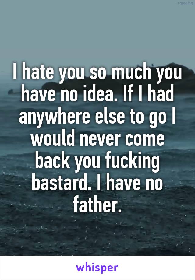 I hate you so much you have no idea. If I had anywhere else to go I would never come back you fucking bastard. I have no father.