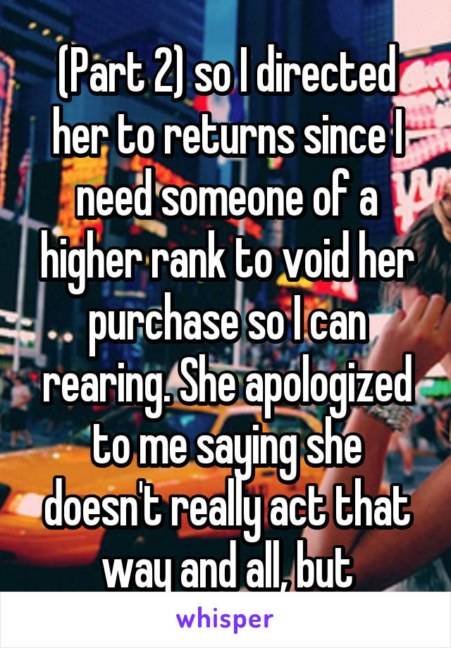 (Part 2) so I directed her to returns since I need someone of a higher rank to void her purchase so I can rearing. She apologized to me saying she doesn't really act that way and all, but