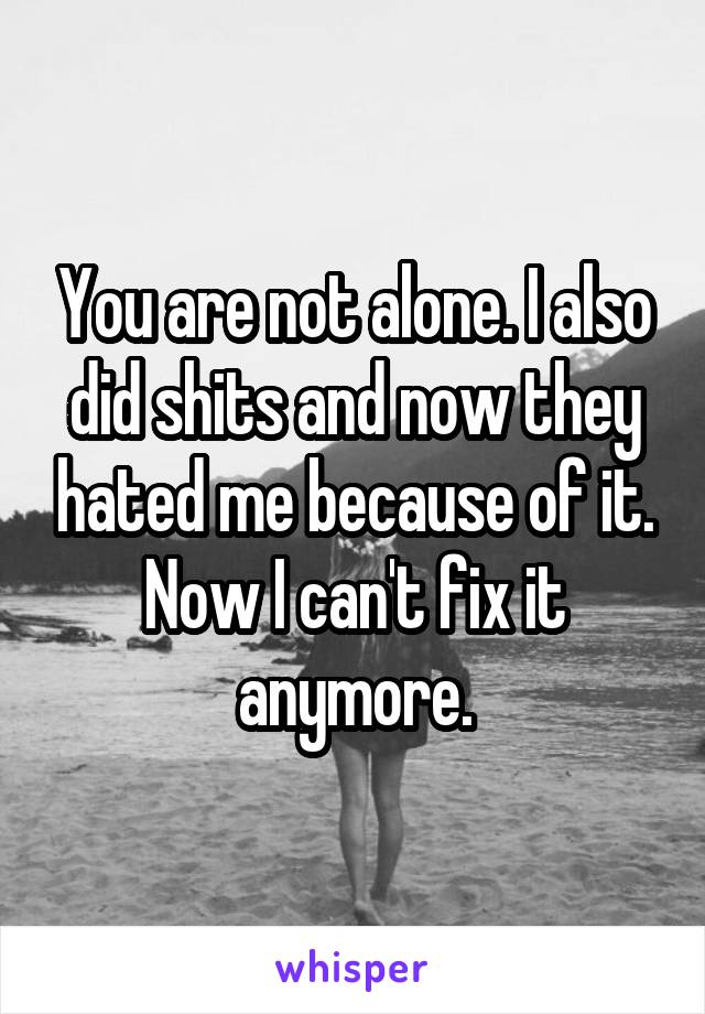 You are not alone. I also did shits and now they hated me because of it. Now I can't fix it anymore.